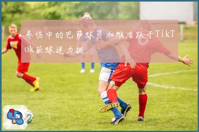 养伤中的巴萨球员加维活跃于TikTok获球迷力挺