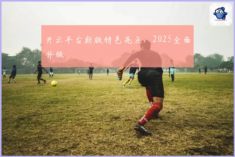 开云平台新版特色亮点,2025全面升级