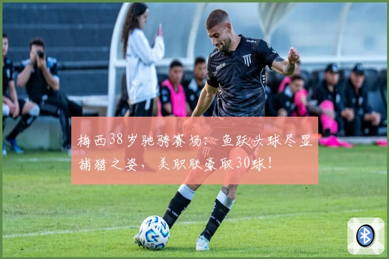 梅西38岁驰骋赛场：鱼跃头球尽显捕猎之姿，美职联豪取30球！