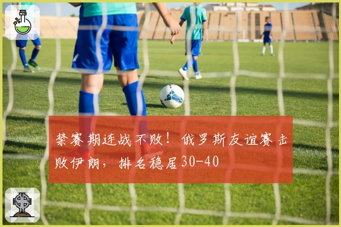 禁赛期连战不败!俄罗斯友谊赛击败伊朗,排名稳居30-40