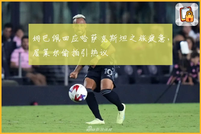 姆巴佩回应哈萨克斯坦之旅疲惫,居莱尔偷拍引热议
