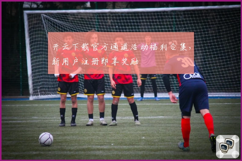 开云下载官方通道活动福利合集，新用户注册即享奖励