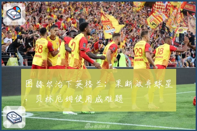 图赫尔治下英格兰:果断放弃球星,贝林厄姆使用成难题