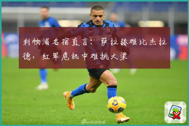 利物浦名宿直言：萨拉赫难比杰拉德，红军危机中难挑大梁