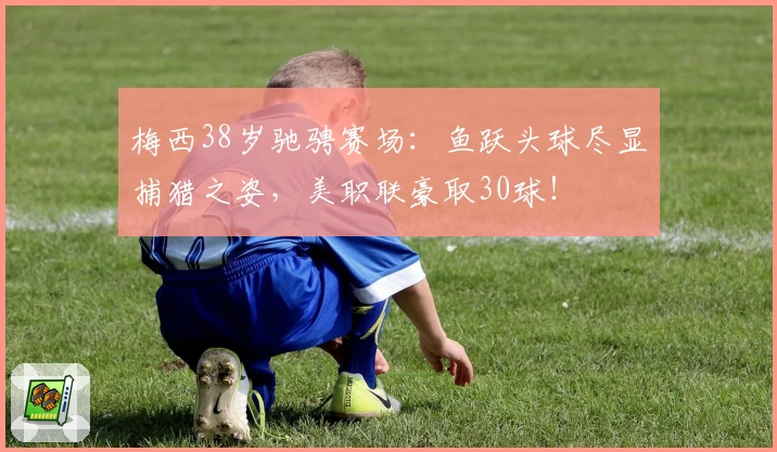 梅西38岁驰骋赛场：鱼跃头球尽显捕猎之姿，美职联豪取30球！