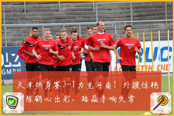 天津热身赛3-1力克河南！外援惊艳，陈鹤心出彩，路晶李响失常