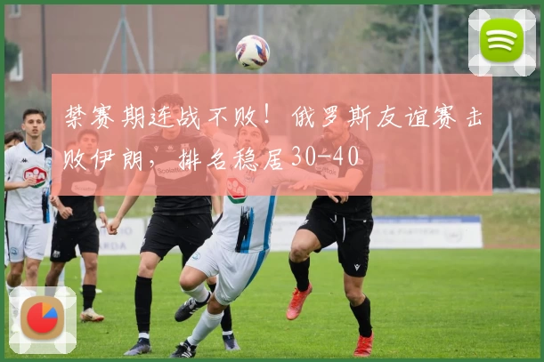 禁赛期连战不败！俄罗斯友谊赛击败伊朗，排名稳居30-40