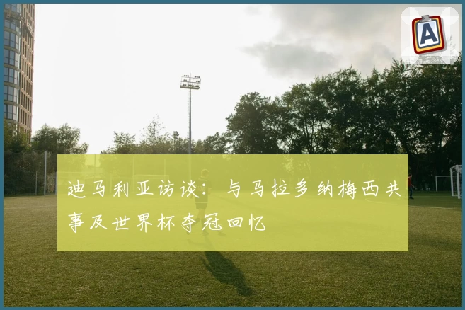 迪马利亚访谈：与马拉多纳梅西共事及世界杯夺冠回忆