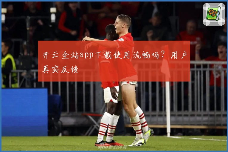 开云全站app下载使用流畅吗?用户真实反馈