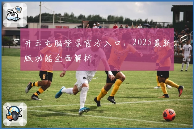 开云电脑登录官方入口,2025最新版功能全面解析