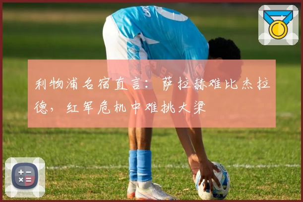 利物浦名宿直言：萨拉赫难比杰拉德，红军危机中难挑大梁