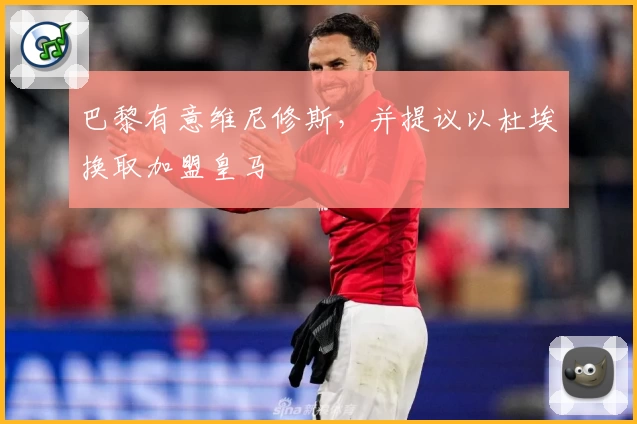 巴黎有意维尼修斯，并提议以杜埃换取加盟皇马