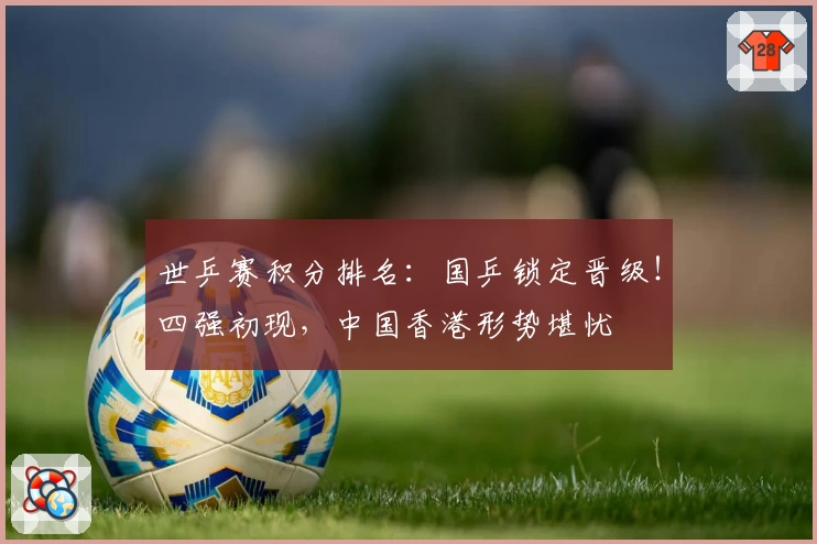 世乒赛积分排名：国乒锁定晋级！四强初现，中国香港形势堪忧