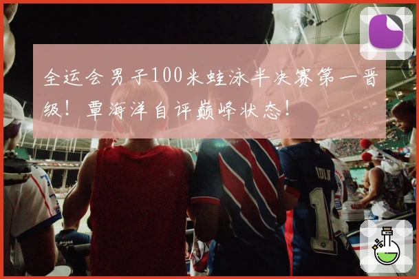 全运会男子100米蛙泳半决赛第一晋级!覃海洋自评巅峰状态!